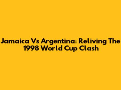 Jamaica Vs Argentina: Reliving The 1998 World Cup Clash