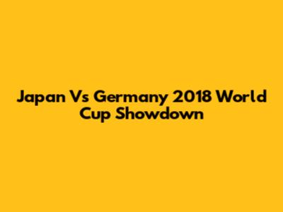 Japan Vs Germany 2018 World Cup Showdown