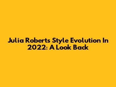 Julia Roberts' Style Evolution In 2022: A Look Back
