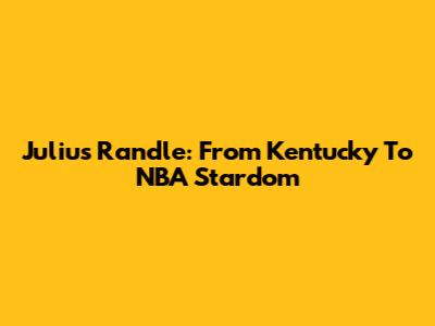 Julius Randle: From Kentucky To NBA Stardom