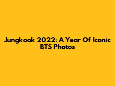 Jungkook 2022: A Year Of Iconic BTS Photos