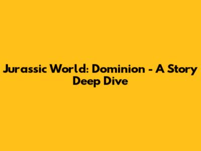Jurassic World: Dominion - A Story Deep Dive