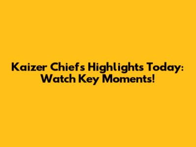 Kaizer Chiefs Highlights Today: Watch Key Moments!