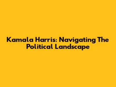 Kamala Harris: Navigating The Political Landscape