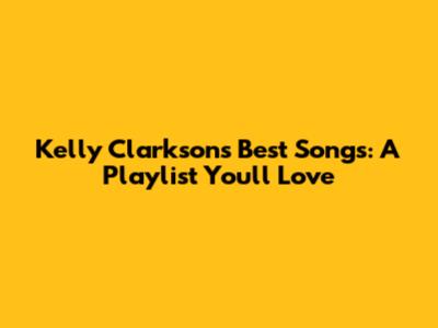 Kelly Clarkson's Best Songs: A Playlist You'll Love