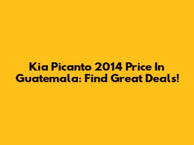 Kia Picanto 2014 Price In Guatemala: Find Great Deals!