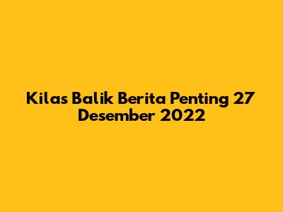Kilas Balik Berita Penting 27 Desember 2022