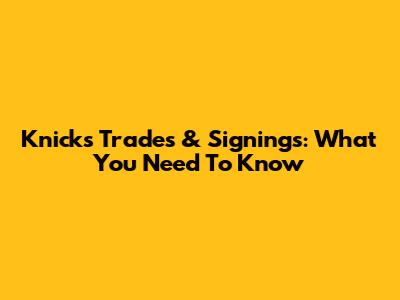Knicks Trades & Signings: What You Need To Know