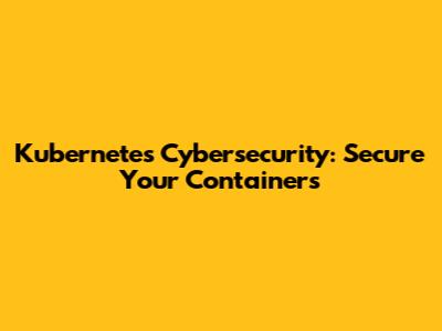Kubernetes Cybersecurity: Secure Your Containers