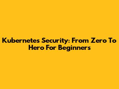 Kubernetes Security: From Zero To Hero For Beginners