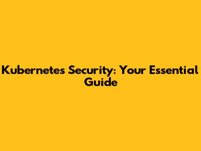 Kubernetes Security: Your Essential Guide