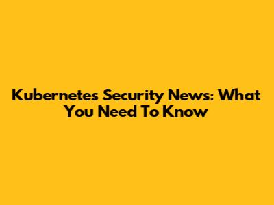 Kubernetes Security News: What You Need To Know