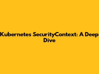 Kubernetes SecurityContext: A Deep Dive