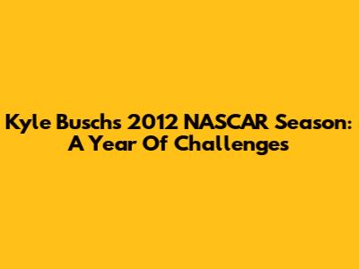 Kyle Busch's 2012 NASCAR Season: A Year Of Challenges