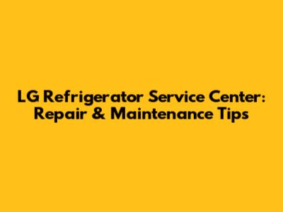 LG Refrigerator Service Center: Repair & Maintenance Tips