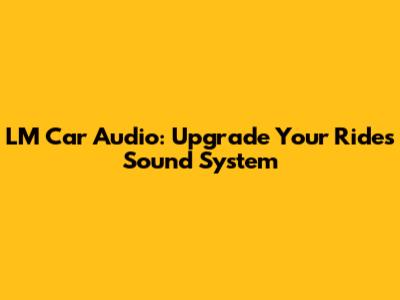 LM Car Audio: Upgrade Your Ride's Sound System