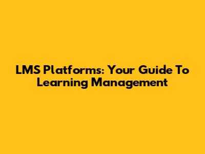 LMS Platforms: Your Guide To Learning Management