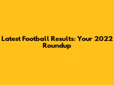 Latest Football Results: Your 2022 Roundup