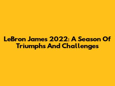 LeBron James 2022: A Season Of Triumphs And Challenges