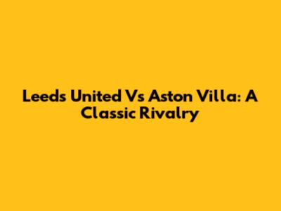 Leeds United Vs Aston Villa: A Classic Rivalry