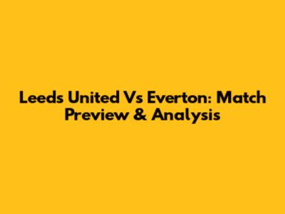 Leeds United Vs Everton: Match Preview & Analysis