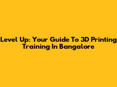 Level Up: Your Guide To 3D Printing Training In Bangalore