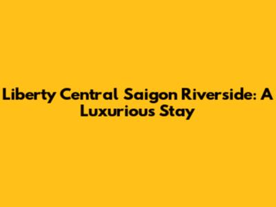 Liberty Central Saigon Riverside: A Luxurious Stay