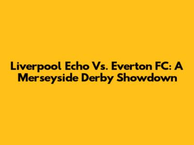 Liverpool Echo Vs. Everton FC: A Merseyside Derby Showdown