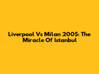 Liverpool Vs Milan 2005: The Miracle Of Istanbul