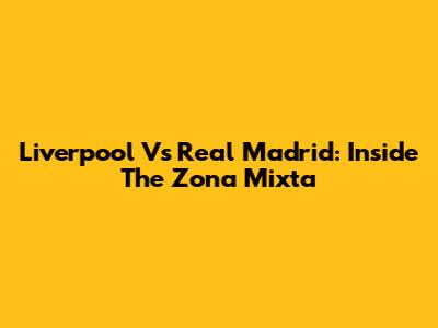 Liverpool Vs Real Madrid: Inside The Zona Mixta