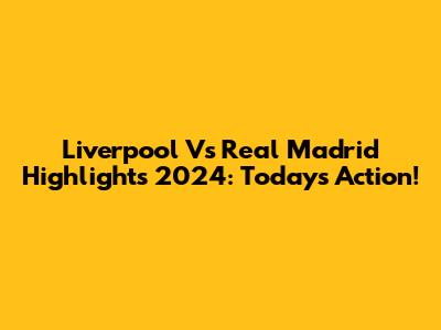 Liverpool Vs Real Madrid Highlights 2024: Today's Action!