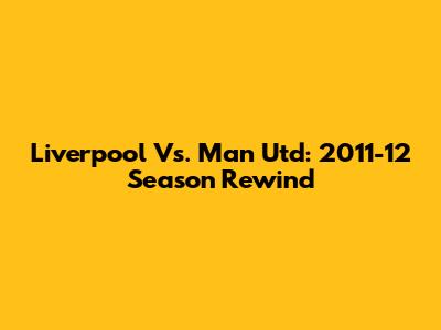 Liverpool Vs. Man Utd: 2011-12 Season Rewind