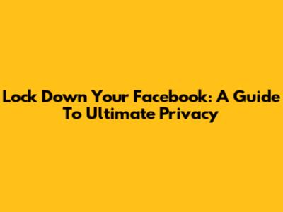 Lock Down Your Facebook: A Guide To Ultimate Privacy