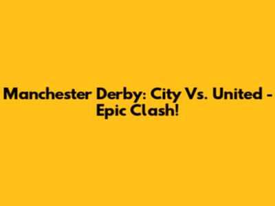 Manchester Derby: City Vs. United - Epic Clash!