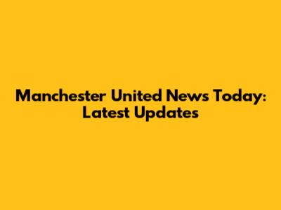 Manchester United News Today: Latest Updates