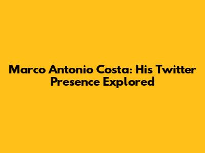 Marco Antonio Costa: His Twitter Presence Explored