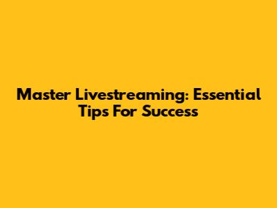 Master Livestreaming: Essential Tips For Success