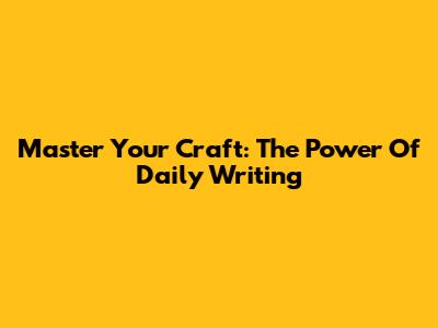 Master Your Craft: The Power Of Daily Writing