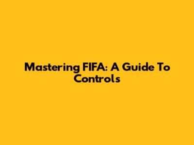 Mastering FIFA: A Guide To Controls