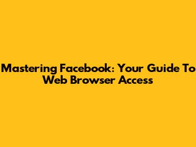 Mastering Facebook: Your Guide To Web Browser Access