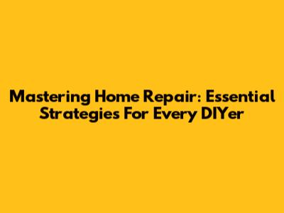 Mastering Home Repair: Essential Strategies For Every DIYer