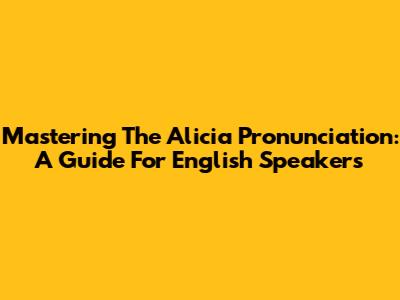 Mastering The Alicia Pronunciation: A Guide For English Speakers