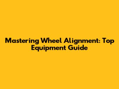 Mastering Wheel Alignment: Top Equipment Guide