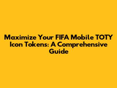 Maximize Your FIFA Mobile TOTY Icon Tokens: A Comprehensive Guide