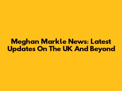 Meghan Markle News: Latest Updates On The UK And Beyond
