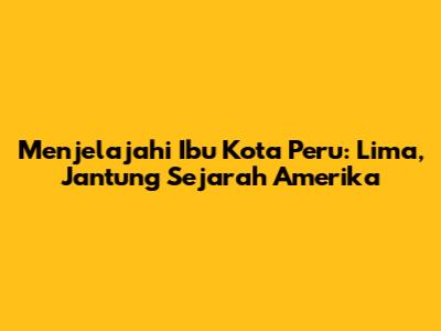 Menjelajahi Ibu Kota Peru: Lima, Jantung Sejarah Amerika