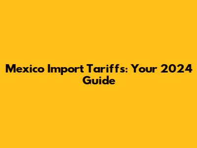 Mexico Import Tariffs: Your 2024 Guide