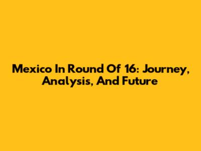 Mexico In Round Of 16: Journey, Analysis, And Future