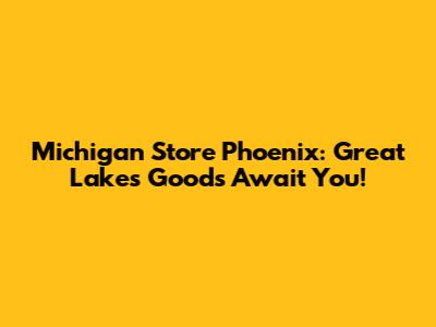 Michigan Store Phoenix: Great Lakes Goods Await You!