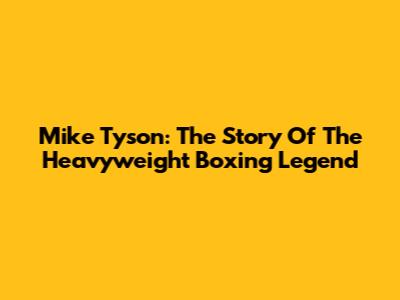 Mike Tyson: The Story Of The Heavyweight Boxing Legend